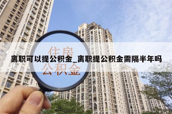 离职可以提公积金_离职提公积金需隔半年吗